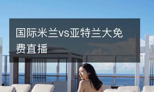 國(guó)際米蘭vs亞特蘭大免費(fèi)直播