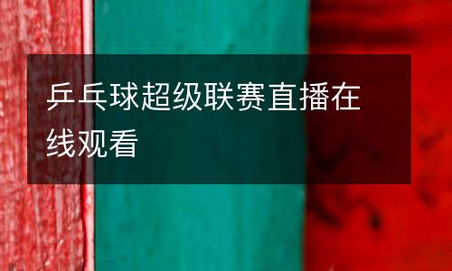 乒乓球超級聯(lián)賽直播在線觀看